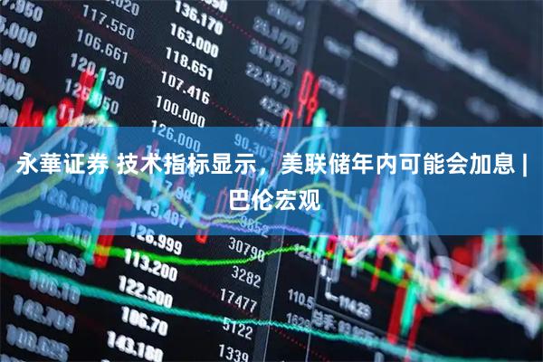 永華证券 技术指标显示，美联储年内可能会加息 | 巴伦宏观
