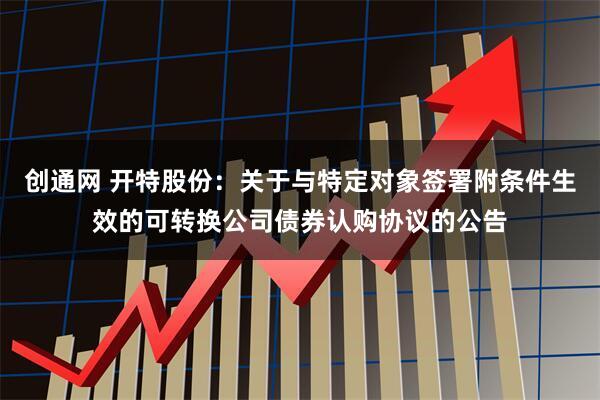 创通网 开特股份：关于与特定对象签署附条件生效的可转换公司债券认购协议的公告