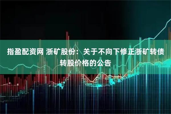 指盈配资网 浙矿股份：关于不向下修正浙矿转债转股价格的公告