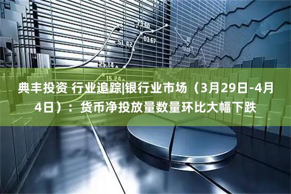 典丰投资 行业追踪|银行业市场（3月29日-4月4日）：货币净投放量数量环比大幅下跌