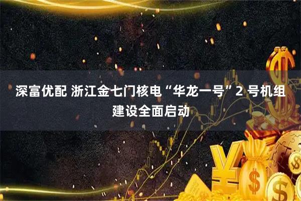 深富优配 浙江金七门核电“华龙一号”2 号机组建设全面启动