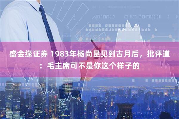 盛金缘证券 1983年杨尚昆见到古月后，批评道：毛主席可不是你这个样子的