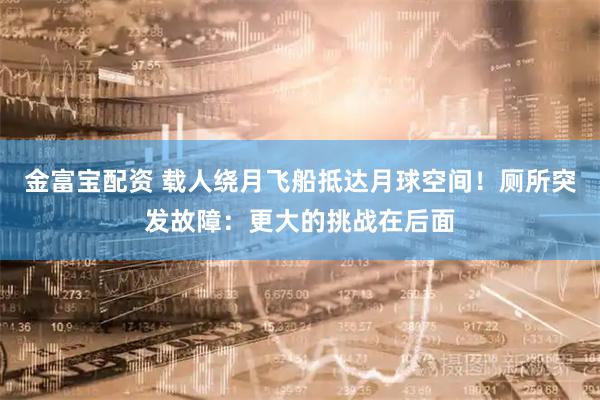 金富宝配资 载人绕月飞船抵达月球空间！厕所突发故障：更大的挑战在后面