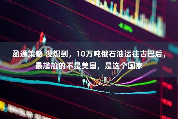 盈通策略 没想到，10万吨俄石油运往古巴后，最尴尬的不是美国，是这个国家