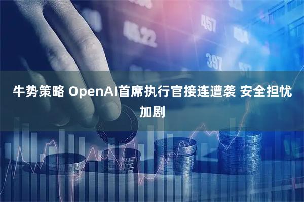 牛势策略 OpenAI首席执行官接连遭袭 安全担忧加剧
