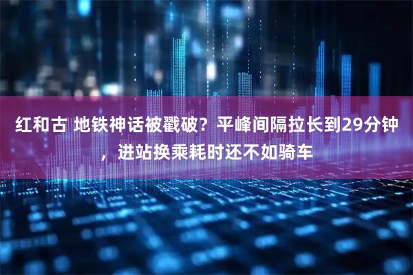 红和古 地铁神话被戳破？平峰间隔拉长到29分钟，进站换乘耗时还不如骑车