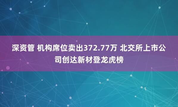 深资管 机构席位卖出372.77万 北交所上市公司创达新材登龙虎榜