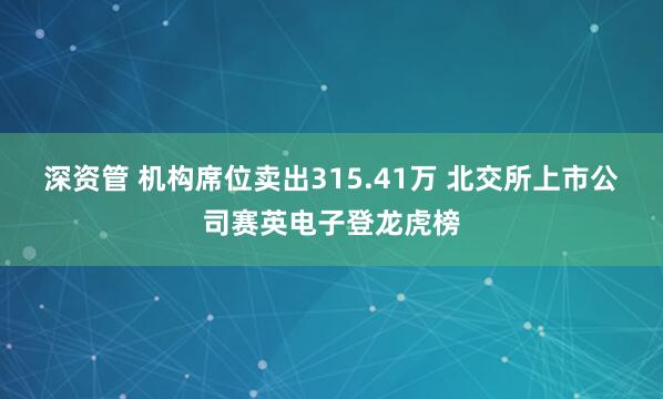深资管 机构席位卖出315.41万 北交所上市公司赛英电子登龙虎榜