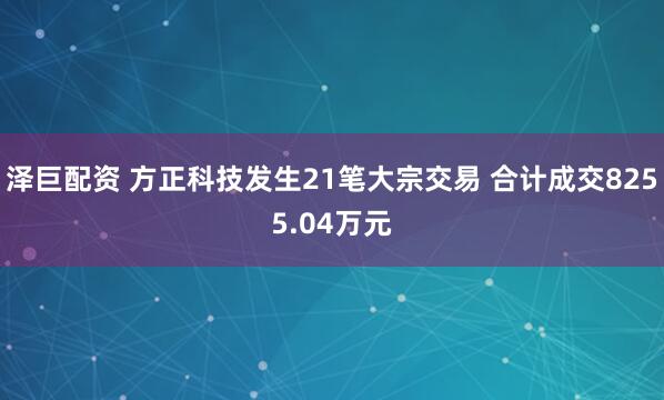 泽巨配资 方正科技发生21笔大宗交易 合计成交8255.04万元