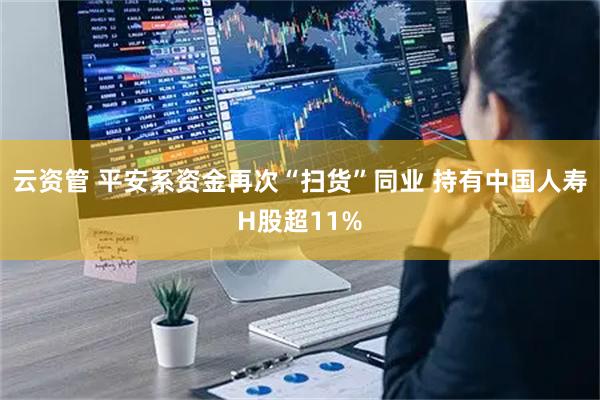 云资管 平安系资金再次“扫货”同业 持有中国人寿H股超11%