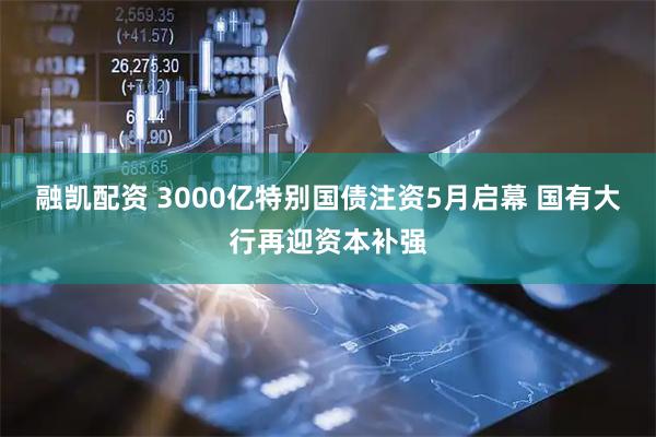 融凯配资 3000亿特别国债注资5月启幕 国有大行再迎资本补强
