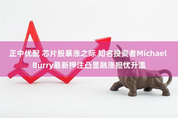 正中优配 芯片股暴涨之际 知名投资者Michael Burry最新押注凸显融涨担忧升温