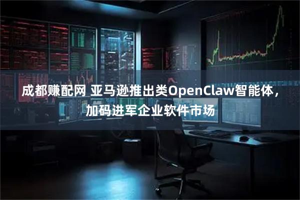 成都赚配网 亚马逊推出类OpenClaw智能体，加码进军企业软件市场