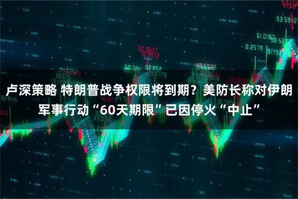 卢深策略 特朗普战争权限将到期？美防长称对伊朗军事行动“60天期限”已因停火“中止”