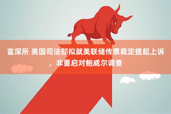 富深所 美国司法部拟就美联储传票裁定提起上诉，非重启对鲍威尔调查