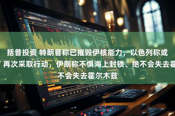 括普投资 特朗普称已摧毁伊核能力，以色列称或“很快”再次采取行动，伊朗称不惧海上封锁、绝不会失去霍尔木兹