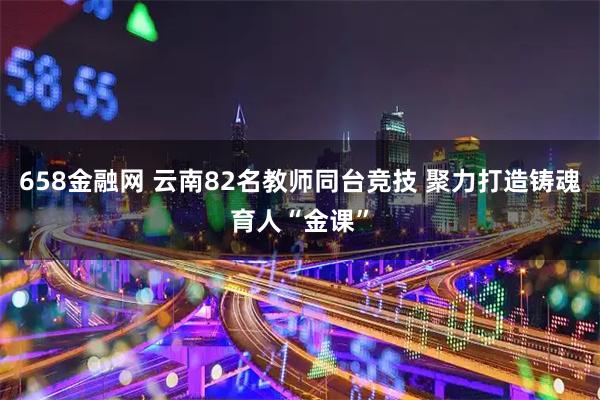 658金融网 云南82名教师同台竞技 聚力打造铸魂育人“金课”
