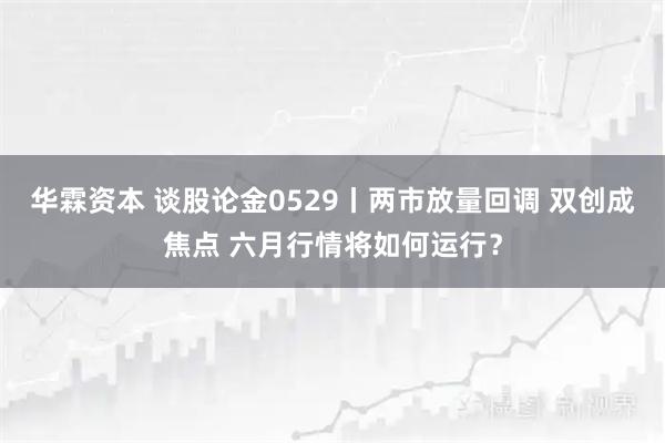 华霖资本 谈股论金0529丨两市放量回调 双创成焦点 六月行情将如何运行？