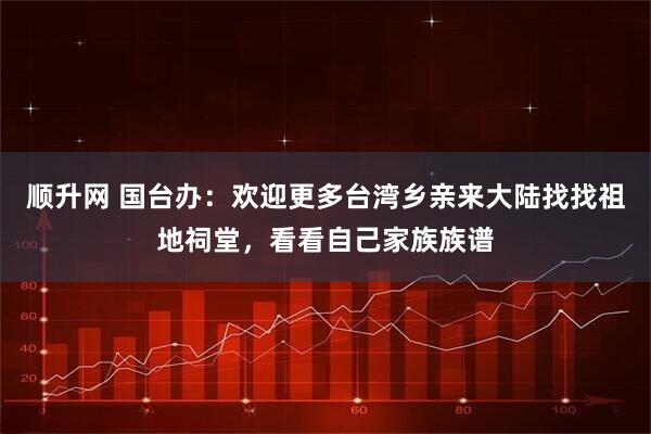 顺升网 国台办:欢迎更多台湾乡亲来大陆找找祖地祠堂,看看自己家族族谱