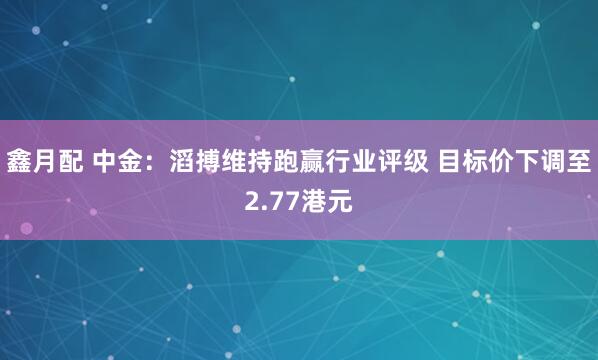 鑫月配 中金：滔搏维持跑赢行业评级 目标价下调至2.77港元