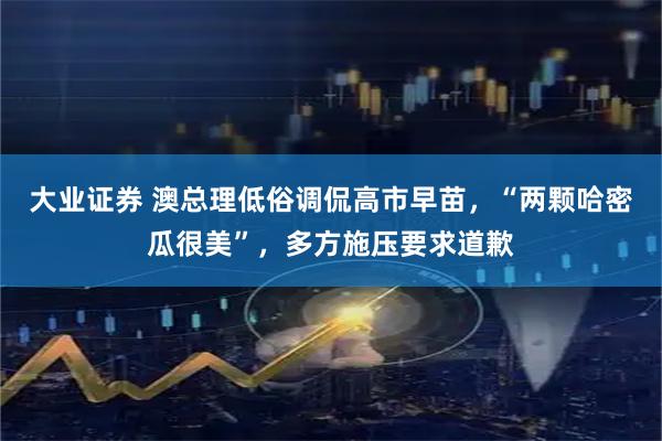 大业证券 澳总理低俗调侃高市早苗，“两颗哈密瓜很美”，多方施压要求道歉
