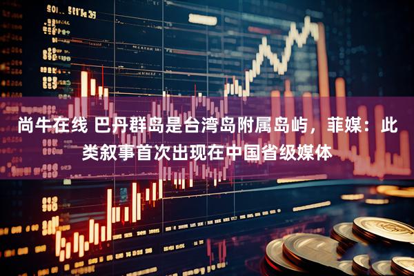 尚牛在线 巴丹群岛是台湾岛附属岛屿，菲媒：此类叙事首次出现在中国省级媒体