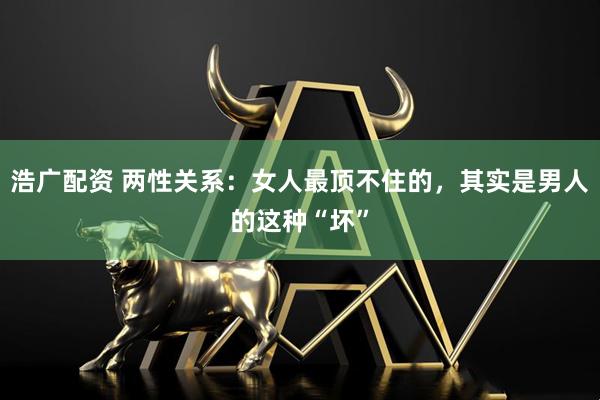 浩广配资 两性关系：女人最顶不住的，其实是男人的这种“坏”