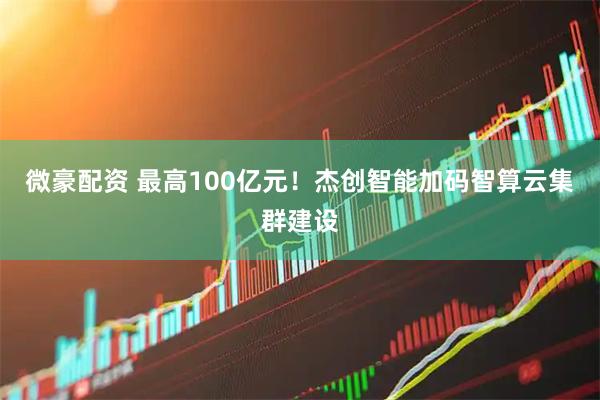 微豪配资 最高100亿元！杰创智能加码智算云集群建设
