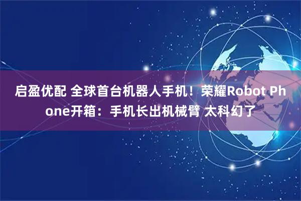 启盈优配 全球首台机器人手机！荣耀Robot Phone开箱：手机长出机械臂 太科幻了