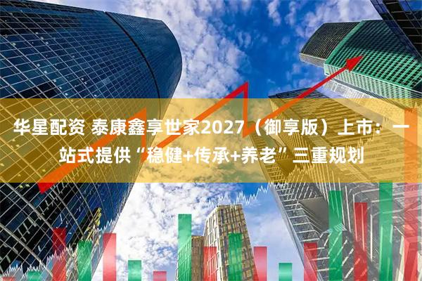 华星配资 泰康鑫享世家2027（御享版）上市：一站式提供“稳健+传承+养老”三重规划