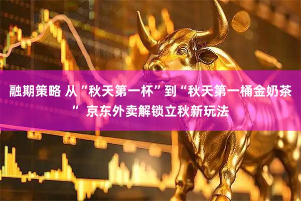 融期策略 从“秋天第一杯”到“秋天第一桶金奶茶” 京东外卖解锁立秋新玩法