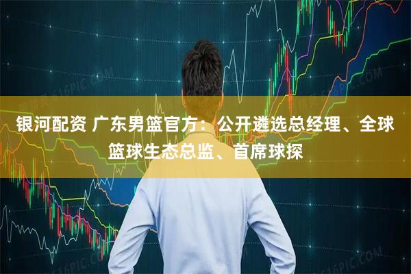 银河配资 广东男篮官方：公开遴选总经理、全球篮球生态总监、首席球探