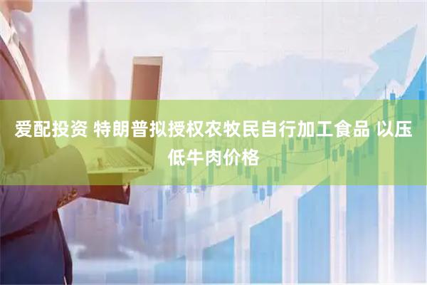 爱配投资 特朗普拟授权农牧民自行加工食品 以压低牛肉价格