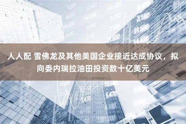 人人配 雪佛龙及其他美国企业接近达成协议，拟向委内瑞拉油田投资数十亿美元