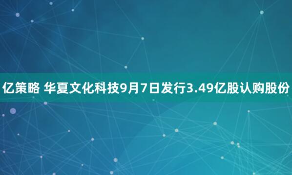 亿策略 华夏文化科技9月7日发行3.49亿股认购股份